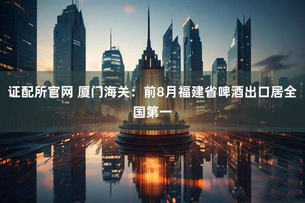 证配所官网 厦门海关：前8月福建省啤酒出口居全国第一
