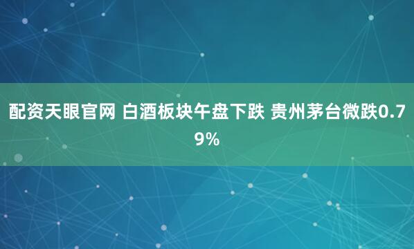 配资天眼官网 白酒板块午盘下跌 贵州茅台微跌0.79%