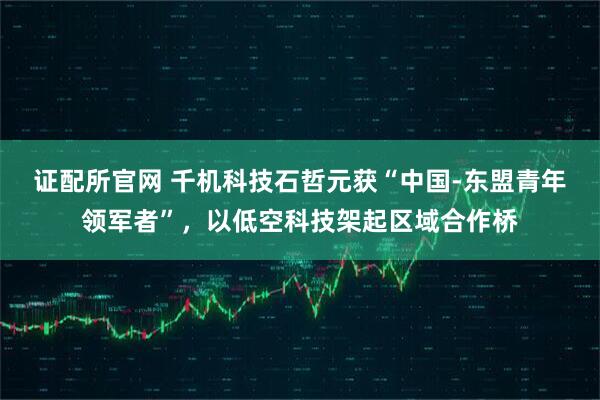 证配所官网 千机科技石哲元获“中国-东盟青年领军者”，以低空科技架起区域合作桥