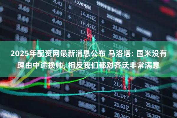 2025年配资网最新消息公布 马洛塔: 国米没有理由中途换帅, 相反我们都对齐沃非常满意