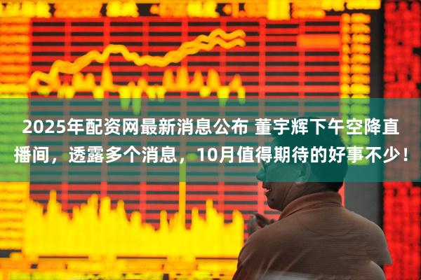 2025年配资网最新消息公布 董宇辉下午空降直播间，透露多个消息，10月值得期待的好事不少！