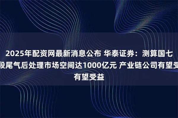 2025年配资网最新消息公布 华泰证券：测算国七阶段尾气后处理市场空间达1000亿元 产业链公司有望受益