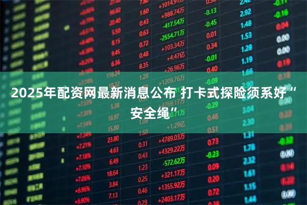 2025年配资网最新消息公布 打卡式探险须系好“安全绳”