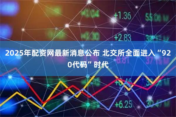 2025年配资网最新消息公布 北交所全面进入“920代码”时代