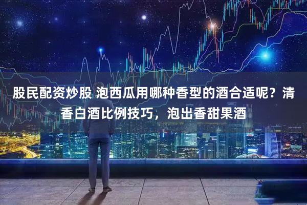 股民配资炒股 泡西瓜用哪种香型的酒合适呢？清香白酒比例技巧，泡出香甜果酒
