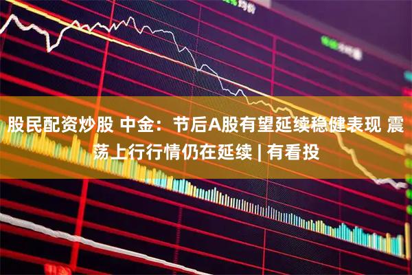 股民配资炒股 中金：节后A股有望延续稳健表现 震荡上行行情仍在延续 | 有看投