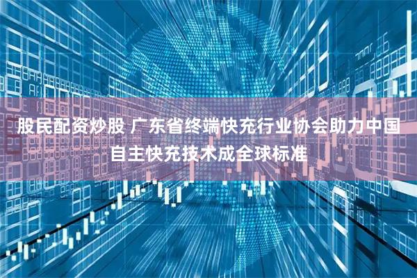 股民配资炒股 广东省终端快充行业协会助力中国自主快充技术成全球标准
