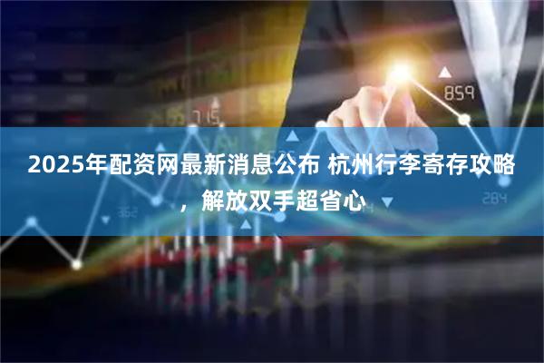 2025年配资网最新消息公布 杭州行李寄存攻略，解放双手超省心