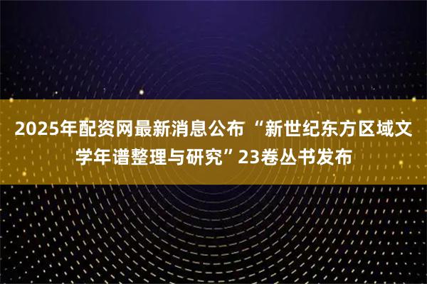 2025年配资网最新消息公布 “新世纪东方区域文学年谱整理与研究”23卷丛书发布