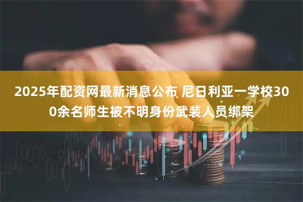 2025年配资网最新消息公布 尼日利亚一学校300余名师生被不明身份武装人员绑架