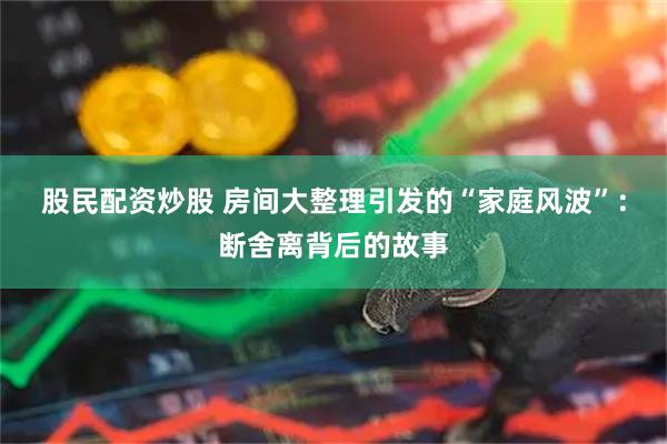 股民配资炒股 房间大整理引发的“家庭风波”：断舍离背后的故事