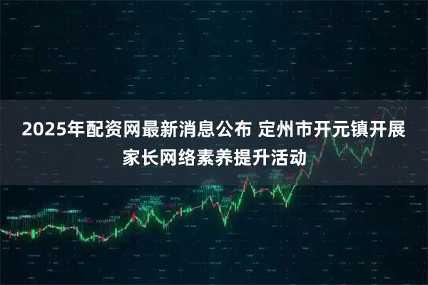 2025年配资网最新消息公布 定州市开元镇开展家长网络素养提升活动