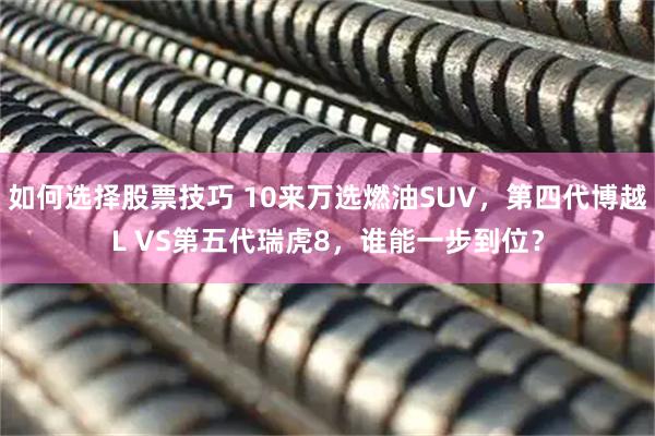 如何选择股票技巧 10来万选燃油SUV，第四代博越L VS第五代瑞虎8，谁能一步到位？