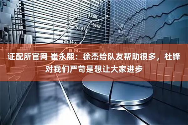证配所官网 崔永熙：徐杰给队友帮助很多，杜锋对我们严苛是想让大家进步