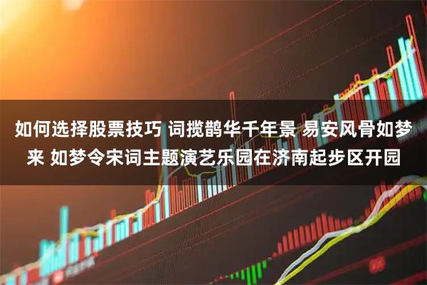 如何选择股票技巧 词揽鹊华千年景 易安风骨如梦来 如梦令宋词主题演艺乐园在济南起步区开园