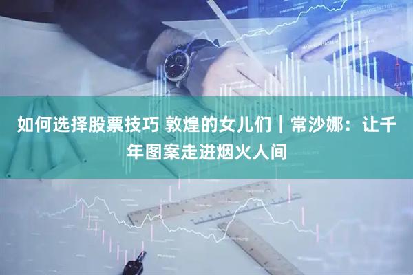 如何选择股票技巧 敦煌的女儿们｜常沙娜：让千年图案走进烟火人间