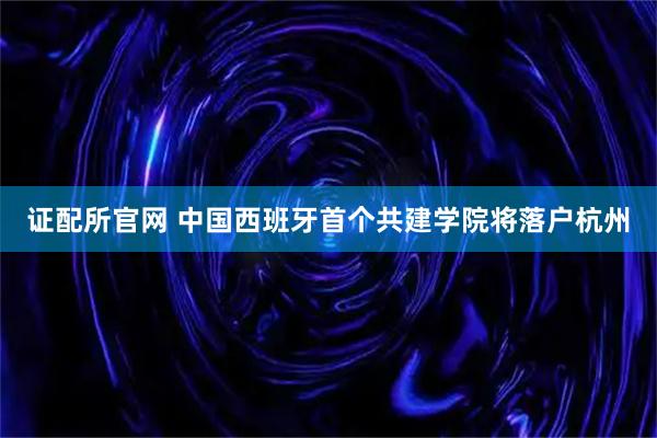 证配所官网 中国西班牙首个共建学院将落户杭州