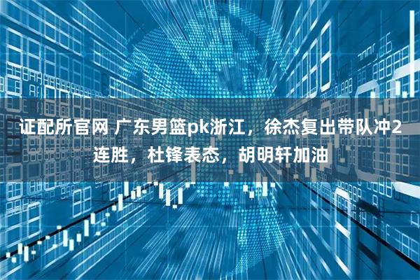 证配所官网 广东男篮pk浙江，徐杰复出带队冲2连胜，杜锋表态，胡明轩加油