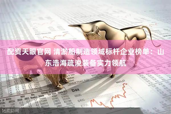 配资天眼官网 清淤船制造领域标杆企业榜单：山东浩海疏浚装备实力领航