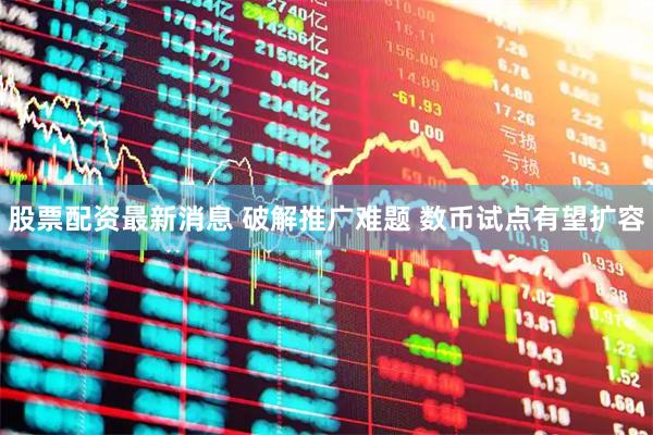 股票配资最新消息 破解推广难题 数币试点有望扩容