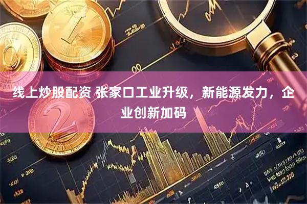 线上炒股配资 张家口工业升级，新能源发力，企业创新加码