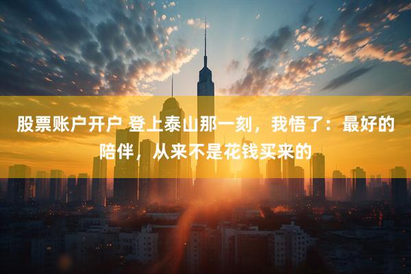 股票账户开户 登上泰山那一刻，我悟了：最好的陪伴，从来不是花钱买来的