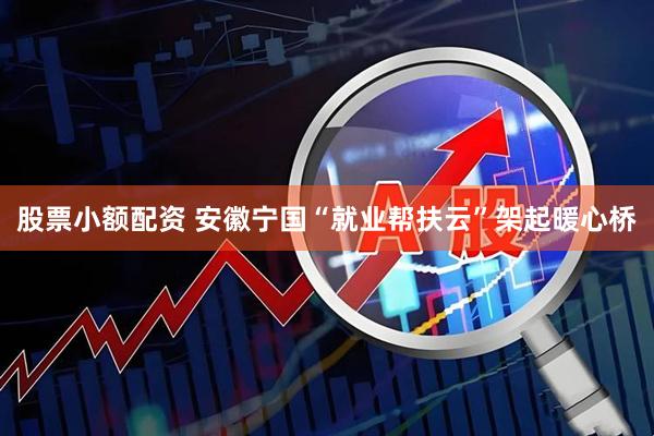 股票小额配资 安徽宁国“就业帮扶云”架起暖心桥