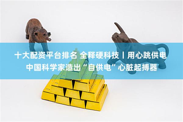 十大配资平台排名 全释硬科技丨用心跳供电 中国科学家造出“自供电”心脏起搏器