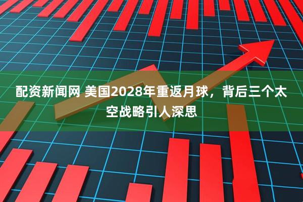 配资新闻网 美国2028年重返月球，背后三个太空战略引人深思