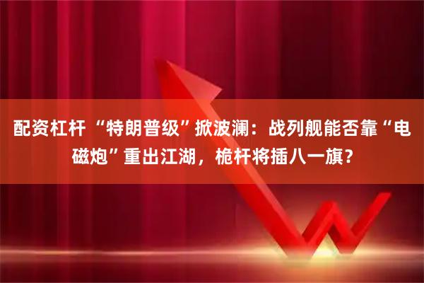 配资杠杆 “特朗普级”掀波澜：战列舰能否靠“电磁炮”重出江湖，桅杆将插八一旗？