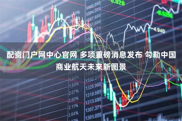 配资门户网中心官网 多项重磅消息发布 勾勒中国商业航天未来新图景