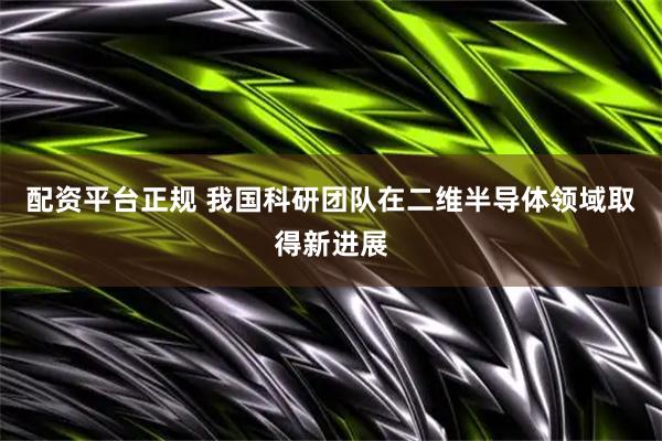 配资平台正规 我国科研团队在二维半导体领域取得新进展