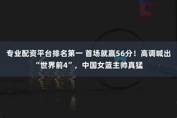 专业配资平台排名第一 首场就赢56分！高调喊出“世界前4”，中国女篮主帅真猛