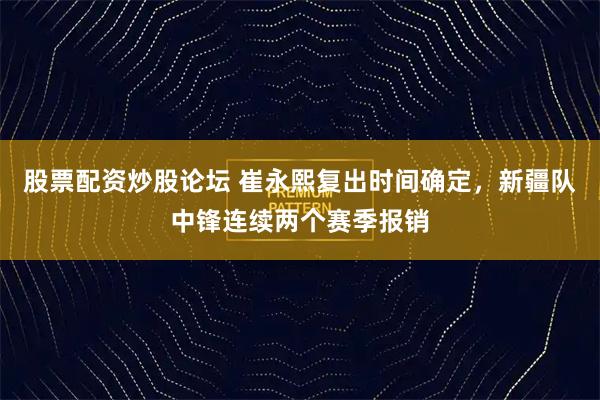 股票配资炒股论坛 崔永熙复出时间确定，新疆队中锋连续两个赛季报销