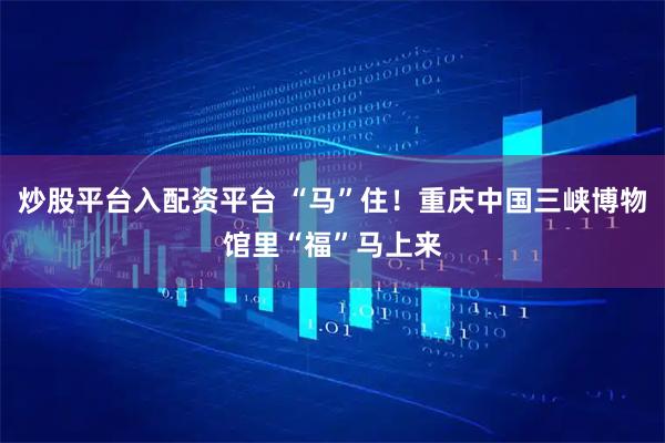 炒股平台入配资平台 “马”住！重庆中国三峡博物馆里“福”马上来