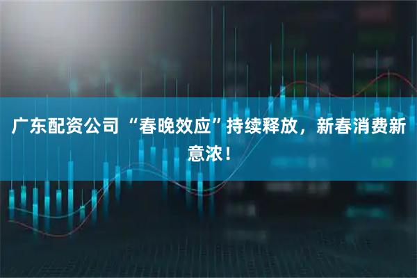 广东配资公司 “春晚效应”持续释放，新春消费新意浓！