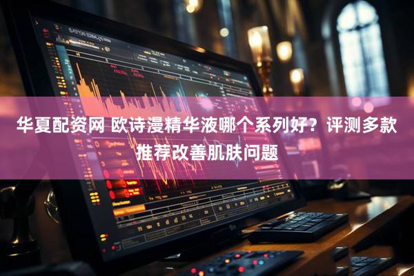 华夏配资网 欧诗漫精华液哪个系列好？评测多款推荐改善肌肤问题