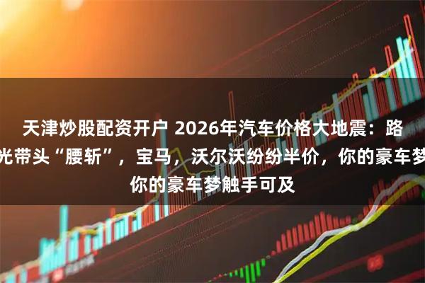 天津炒股配资开户 2026年汽车价格大地震：路虎揽胜极光带头“腰斩”，宝马，沃尔沃纷纷半价，你的豪车梦触手可及