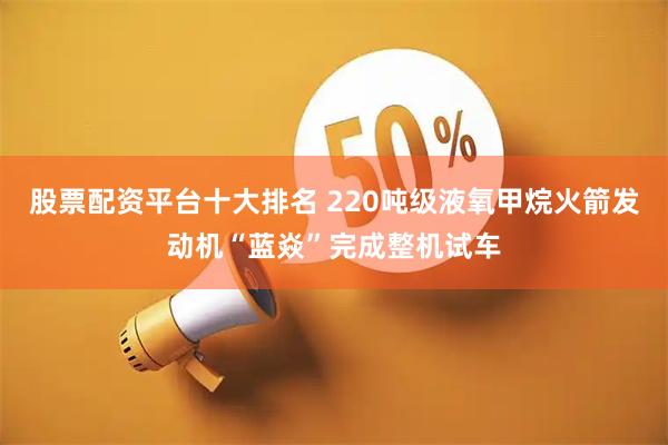 股票配资平台十大排名 220吨级液氧甲烷火箭发动机“蓝焱”完成整机试车