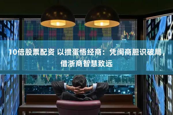 10倍股票配资 以掼蛋悟经商：凭闽商胆识破局，借浙商智慧致远
