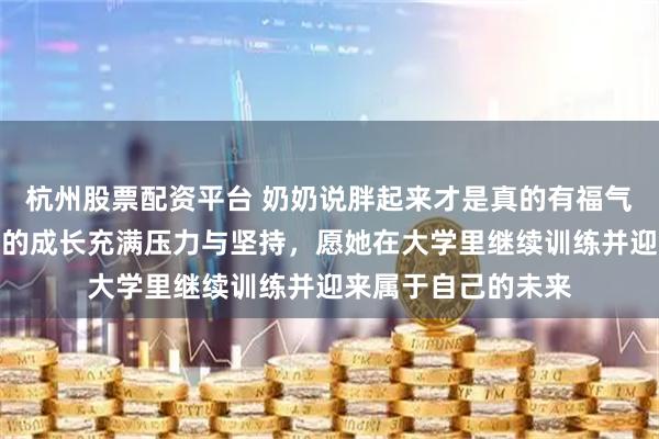 杭州股票配资平台 奶奶说胖起来才是真的有福气，全红婵从瘦到胖的成长充满压力与坚持，愿她在大学里继续训练并迎来属于自己的未来