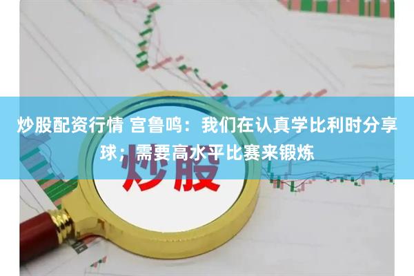 炒股配资行情 宫鲁鸣：我们在认真学比利时分享球；需要高水平比赛来锻炼