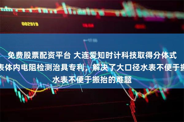 免费股票配资平台 大连爱知时计科技取得分体式电磁水表表体内电阻检测治具专利，解决了大口径水表不便于搬抬的难题