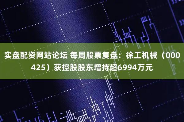 实盘配资网站论坛 每周股票复盘：徐工机械（000425）获控股股东增持超6994万元