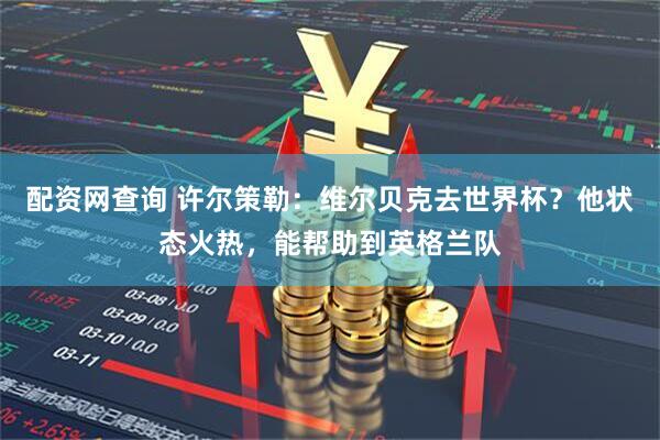 配资网查询 许尔策勒：维尔贝克去世界杯？他状态火热，能帮助到英格兰队