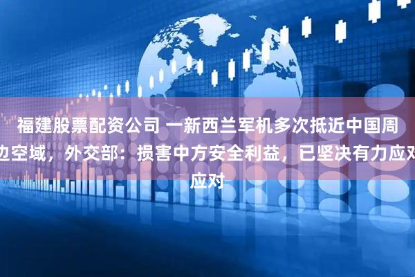 福建股票配资公司 一新西兰军机多次抵近中国周边空域，外交部：损害中方安全利益，已坚决有力应对