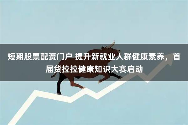 短期股票配资门户 提升新就业人群健康素养，首届货拉拉健康知识大赛启动
